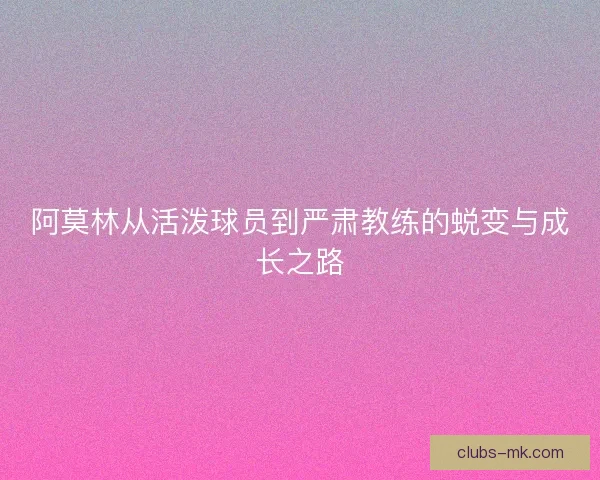 阿莫林从活泼球员到严肃教练的蜕变与成长之路