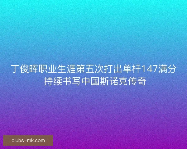 丁俊晖职业生涯第五次打出单杆147满分 持续书写中国斯诺克传奇