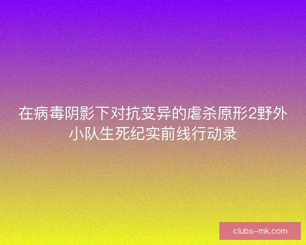 在病毒阴影下对抗变异的虐杀原形2野外小队生死纪实前线行动录