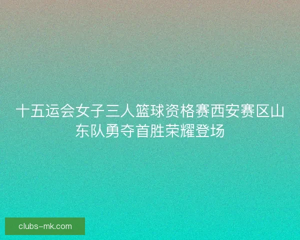 十五运会女子三人篮球资格赛西安赛区山东队勇夺首胜荣耀登场